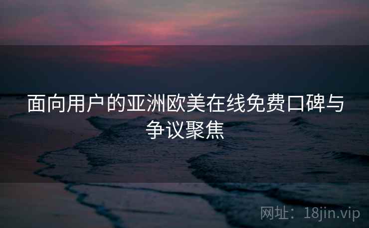 面向用户的亚洲欧美在线免费口碑与争议聚焦