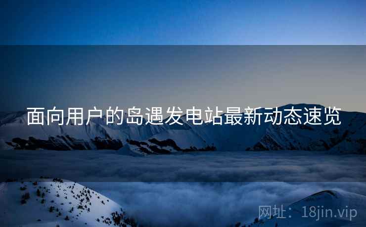 面向用户的岛遇发电站最新动态速览