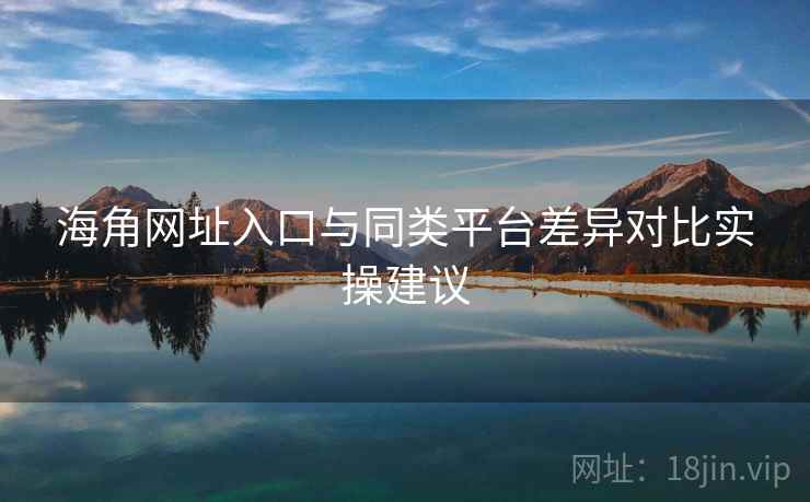 海角网址入口与同类平台差异对比实操建议