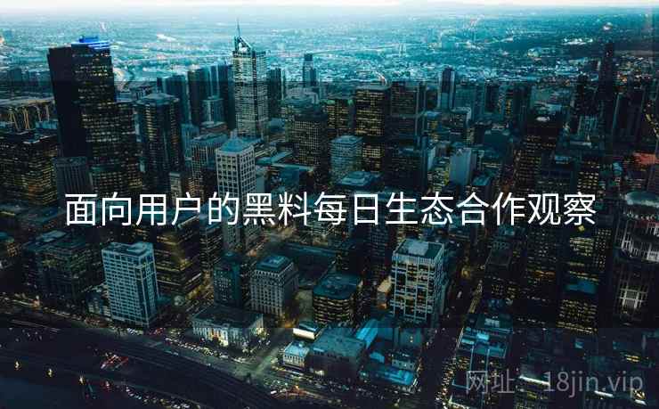 面向用户的黑料每日生态合作观察