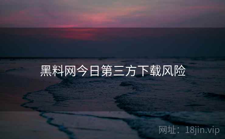黑料网今日第三方下载风险